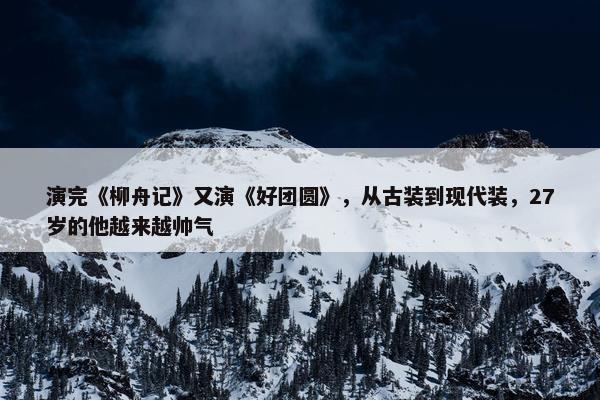 演完《柳舟记》又演《好团圆》，从古装到现代装，27岁的他越来越帅气