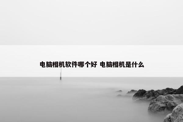 电脑相机软件哪个好 电脑相机是什么