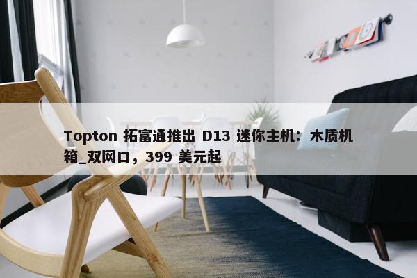 Topton 拓富通推出 D13 迷你主机：木质机箱_双网口，399 美元起