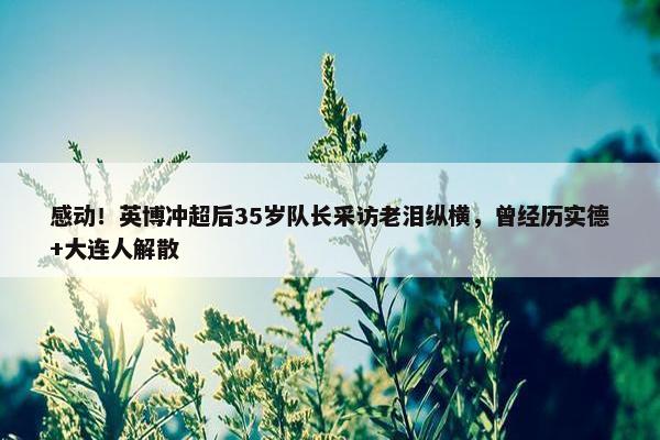 感动！英博冲超后35岁队长采访老泪纵横，曾经历实德+大连人解散