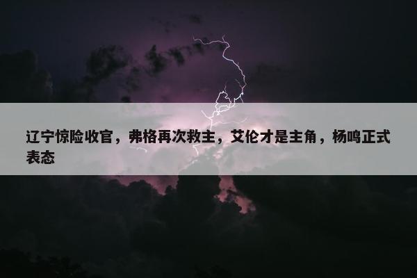 辽宁惊险收官，弗格再次救主，艾伦才是主角，杨鸣正式表态