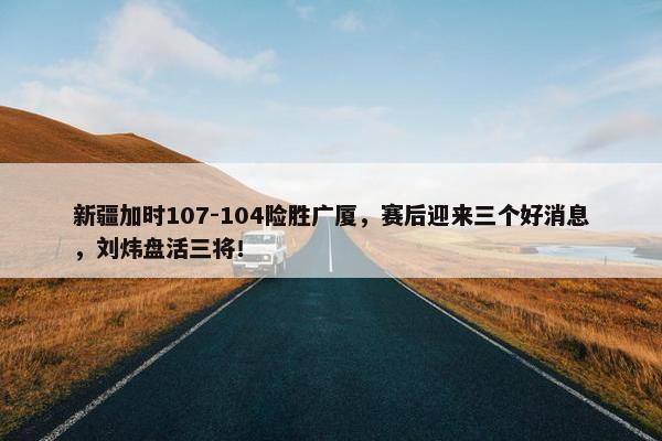 新疆加时107-104险胜广厦，赛后迎来三个好消息，刘炜盘活三将！