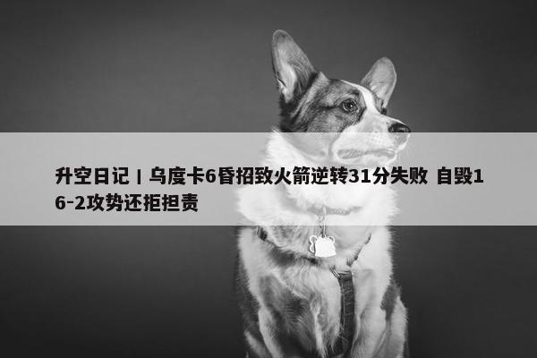 升空日记丨乌度卡6昏招致火箭逆转31分失败 自毁16-2攻势还拒担责