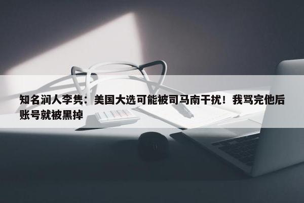 知名润人李隽：美国大选可能被司马南干扰！我骂完他后账号就被黑掉