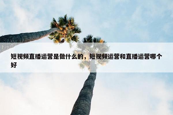 短视频直播运营是做什么的，短视频运营和直播运营哪个好