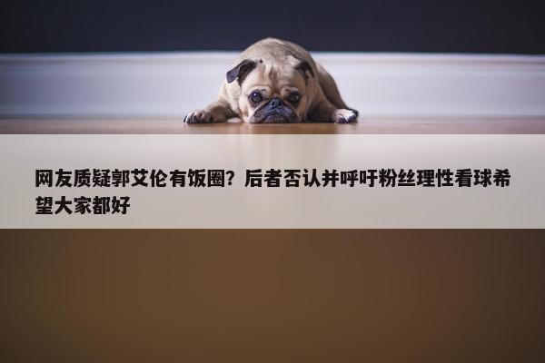 网友质疑郭艾伦有饭圈？后者否认并呼吁粉丝理性看球希望大家都好