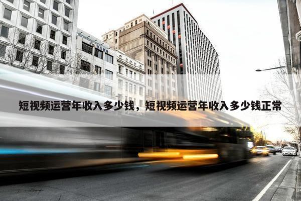 短视频运营年收入多少钱，短视频运营年收入多少钱正常