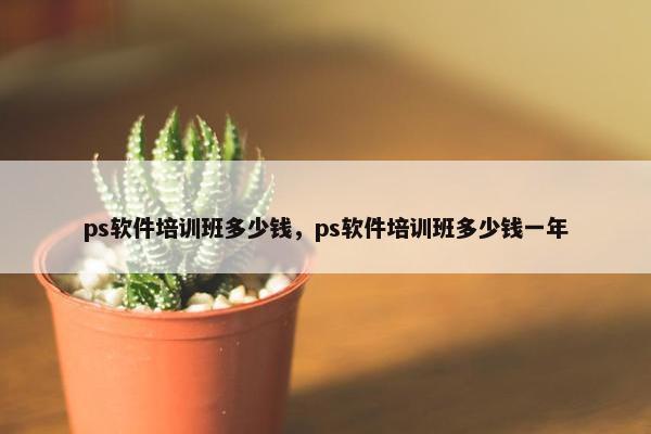 ps软件培训班多少钱，ps软件培训班多少钱一年