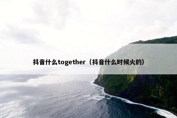 抖音什么together（抖音什么时候火的）