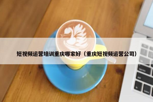 短视频运营培训重庆哪家好（重庆短视频运营公司）