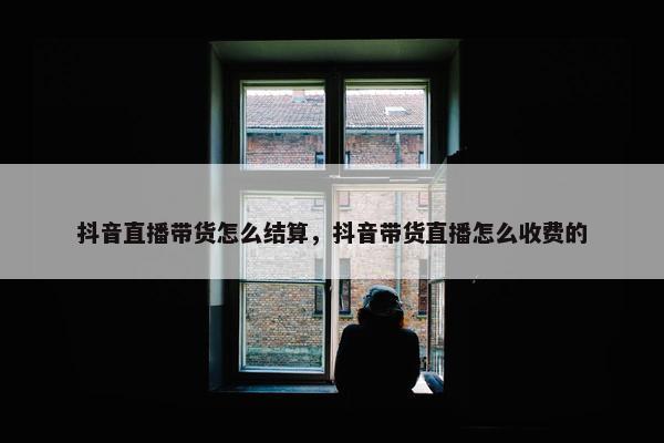 抖音直播带货怎么结算，抖音带货直播怎么收费的