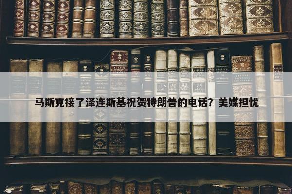 马斯克接了泽连斯基祝贺特朗普的电话？美媒担忧