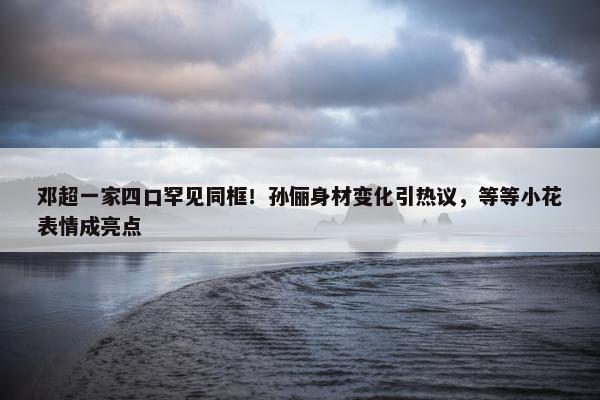 邓超一家四口罕见同框！孙俪身材变化引热议，等等小花表情成亮点