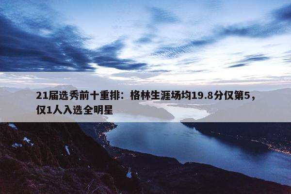 21届选秀前十重排：格林生涯场均19.8分仅第5，仅1人入选全明星