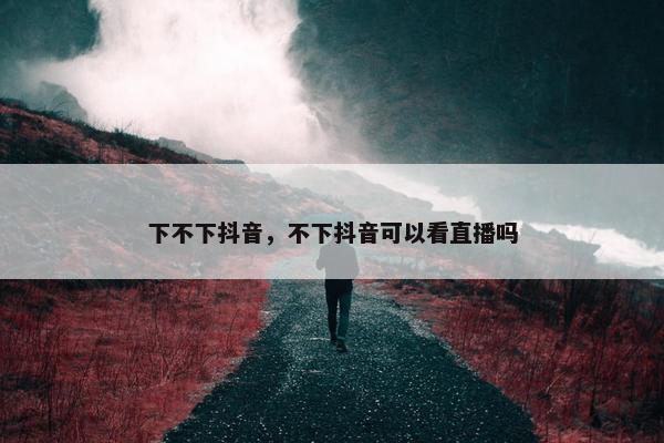 下不下抖音，不下抖音可以看直播吗