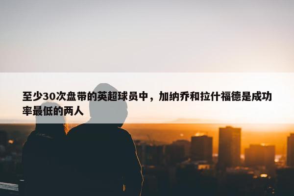 至少30次盘带的英超球员中，加纳乔和拉什福德是成功率最低的两人