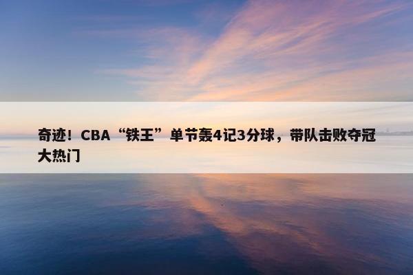 奇迹！CBA“铁王”单节轰4记3分球，带队击败夺冠大热门