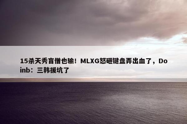 15杀天秀盲僧也输！MLXG怒砸键盘弄出血了，Doinb：三韩援坑了