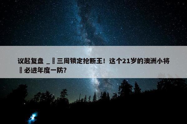 议起复盘 _ 三周锁定抢断王！这个21岁的澳洲小将 必进年度一防？