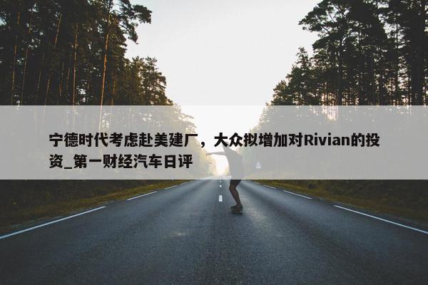 宁德时代考虑赴美建厂，大众拟增加对Rivian的投资_第一财经汽车日评