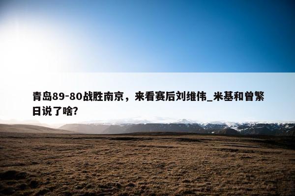 青岛89-80战胜南京，来看赛后刘维伟_米基和曾繁日说了啥？