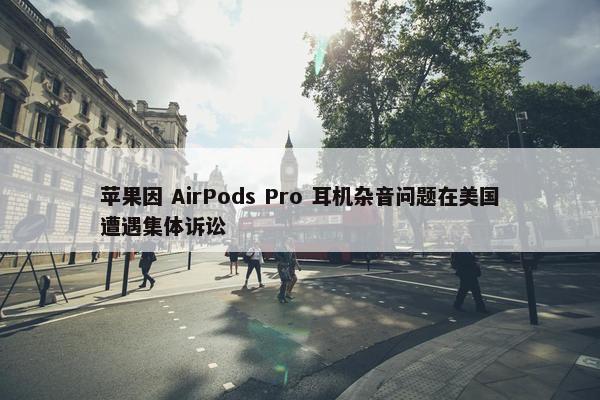 苹果因 AirPods Pro 耳机杂音问题在美国遭遇集体诉讼