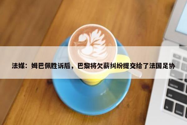 法媒：姆巴佩胜诉后，巴黎将欠薪纠纷提交给了法国足协