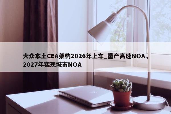 大众本土CEA架构2026年上车_量产高速NOA，2027年实现城市NOA