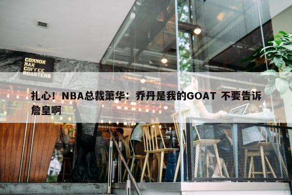 扎心！NBA总裁萧华：乔丹是我的GOAT 不要告诉詹皇啊