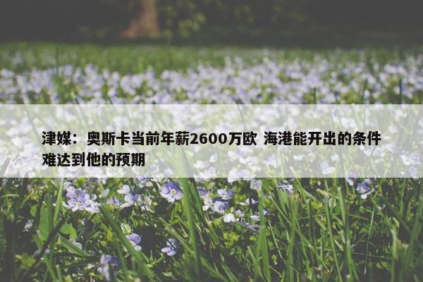 津媒：奥斯卡当前年薪2600万欧 海港能开出的条件难达到他的预期