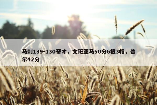 马刺139-130奇才，文班亚马50分6板3帽，普尔42分