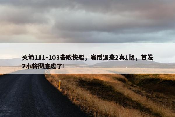 火箭111-103击败快船，赛后迎来2喜1忧，首发2小将彻底废了！