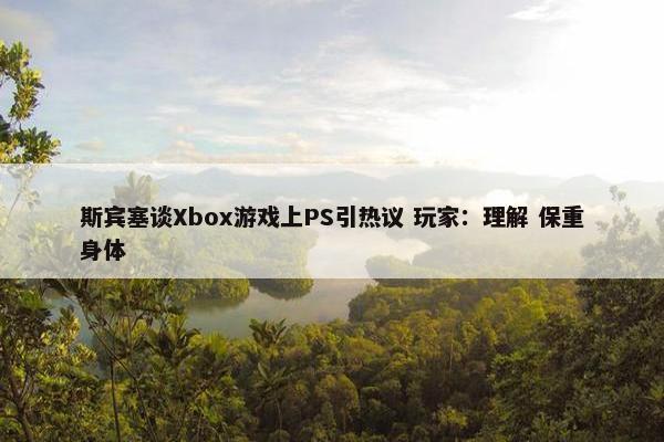 斯宾塞谈Xbox游戏上PS引热议 玩家：理解 保重身体