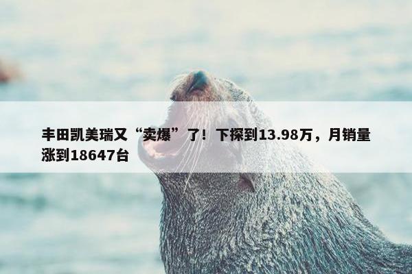 丰田凯美瑞又“卖爆”了！下探到13.98万，月销量涨到18647台