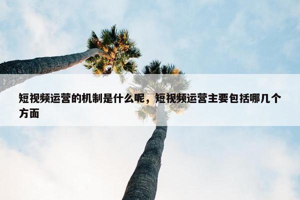 短视频运营的机制是什么呢，短视频运营主要包括哪几个方面