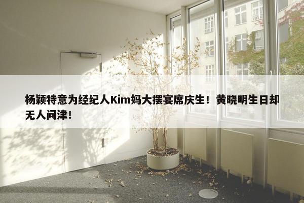 杨颖特意为经纪人Kim妈大摆宴席庆生！黄晓明生日却无人问津！