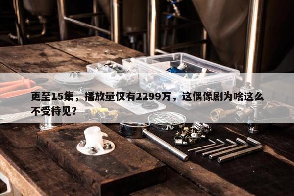 更至15集，播放量仅有2299万，这偶像剧为啥这么不受待见？