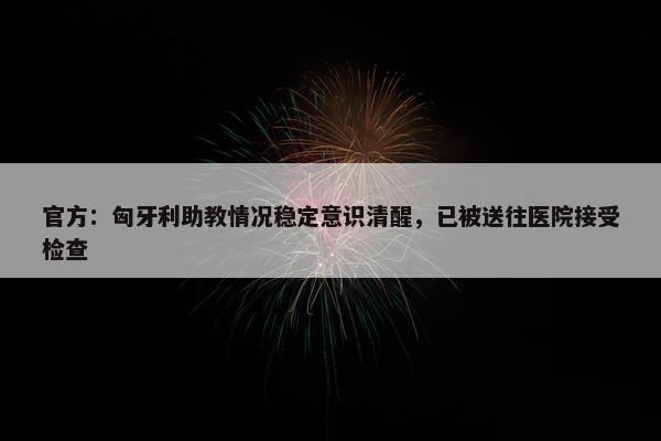 官方：匈牙利助教情况稳定意识清醒，已被送往医院接受检查