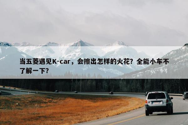 当五菱遇见K-car，会擦出怎样的火花？全能小车不了解一下？