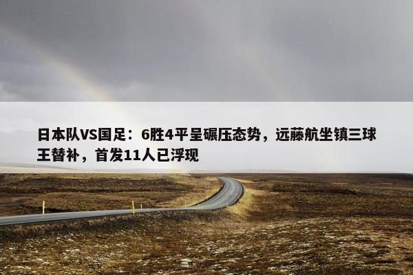 日本队VS国足：6胜4平呈碾压态势，远藤航坐镇三球王替补，首发11人已浮现