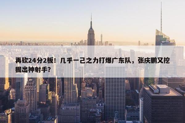 再砍24分2板！几乎一己之力打爆广东队，张庆鹏又挖掘出神射手？