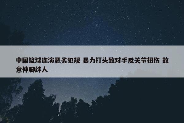 中国篮球连演恶劣犯规 暴力打头致对手反关节扭伤 故意伸脚绊人