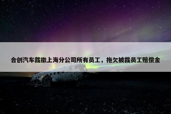 合创汽车裁撤上海分公司所有员工，拖欠被裁员工赔偿金