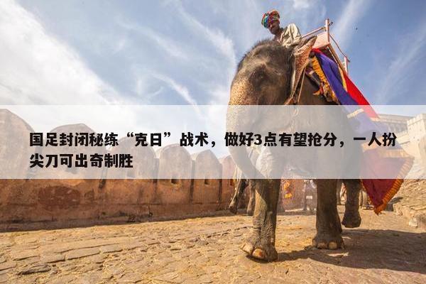 国足封闭秘练“克日”战术，做好3点有望抢分，一人扮尖刀可出奇制胜