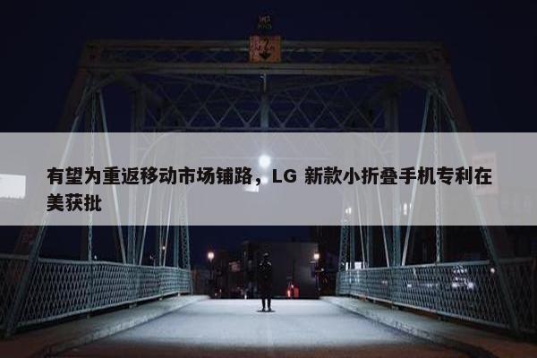 有望为重返移动市场铺路，LG 新款小折叠手机专利在美获批