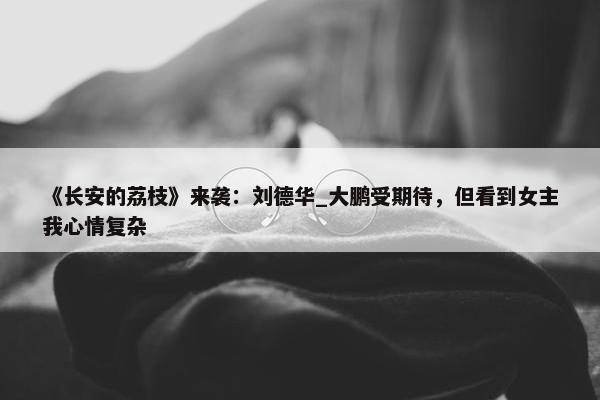 《长安的荔枝》来袭：刘德华_大鹏受期待，但看到女主我心情复杂