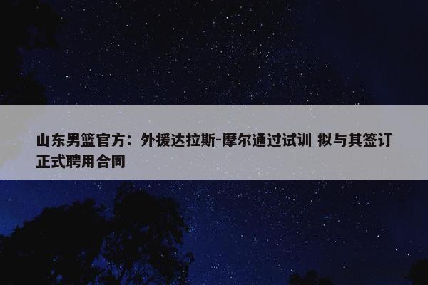 山东男篮官方：外援达拉斯-摩尔通过试训 拟与其签订正式聘用合同