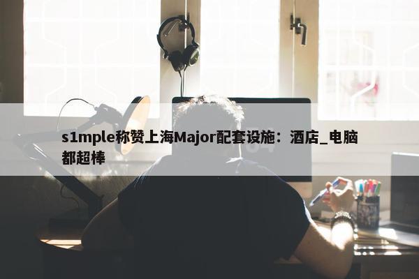 s1mple称赞上海Major配套设施：酒店_电脑都超棒