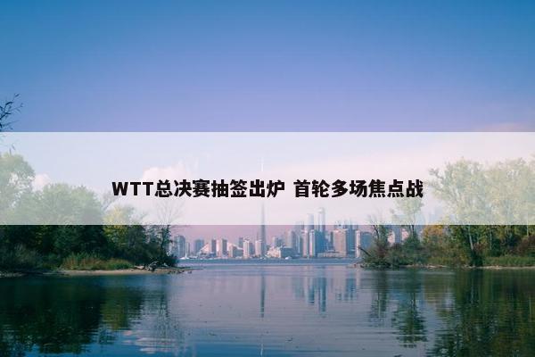 WTT总决赛抽签出炉 首轮多场焦点战