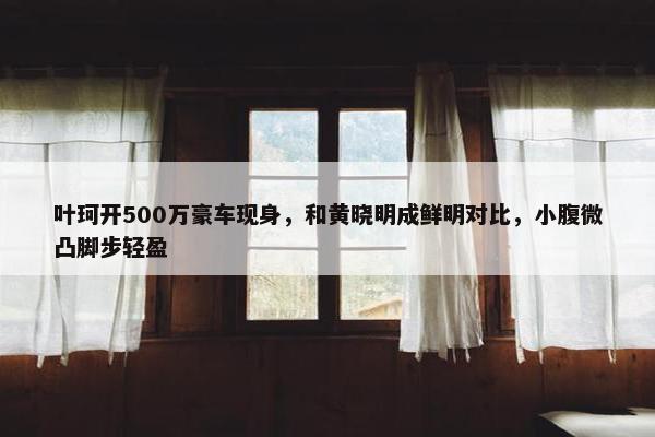 叶珂开500万豪车现身，和黄晓明成鲜明对比，小腹微凸脚步轻盈